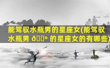 能驾驭水瓶男的星座女(能驾驭水瓶男 🐺 的星座女的有哪些)